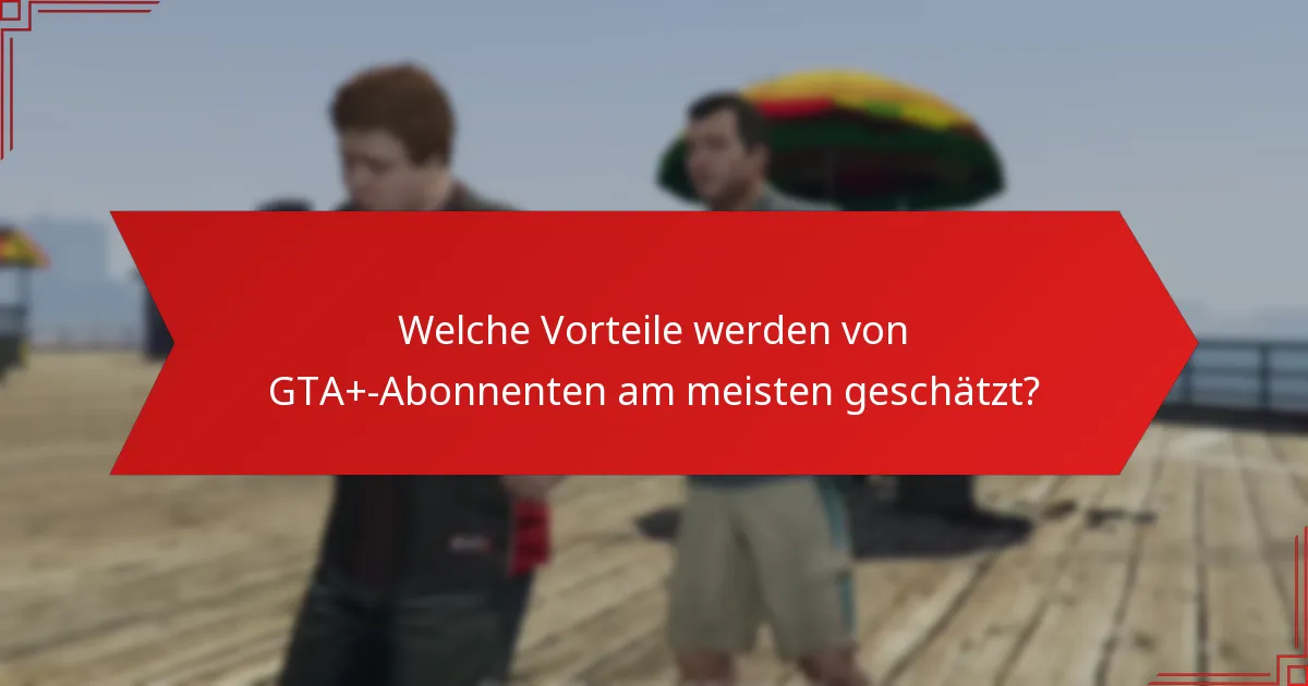 Welche Vorteile werden von GTA+-Abonnenten am meisten geschätzt?